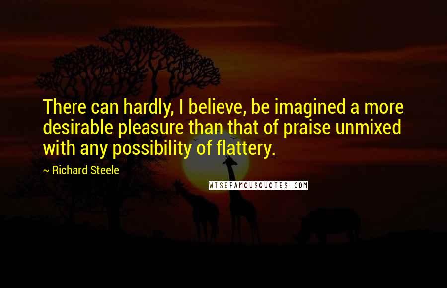 Richard Steele Quotes: There can hardly, I believe, be imagined a more desirable pleasure than that of praise unmixed with any possibility of flattery.