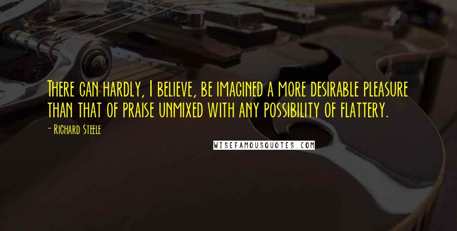 Richard Steele Quotes: There can hardly, I believe, be imagined a more desirable pleasure than that of praise unmixed with any possibility of flattery.