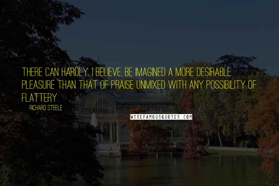 Richard Steele Quotes: There can hardly, I believe, be imagined a more desirable pleasure than that of praise unmixed with any possibility of flattery.