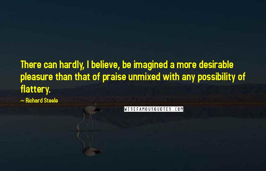 Richard Steele Quotes: There can hardly, I believe, be imagined a more desirable pleasure than that of praise unmixed with any possibility of flattery.