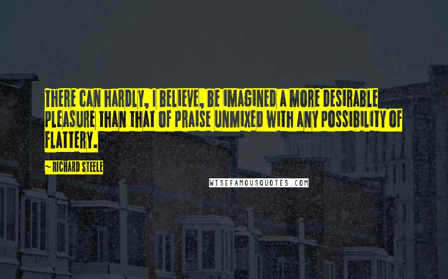 Richard Steele Quotes: There can hardly, I believe, be imagined a more desirable pleasure than that of praise unmixed with any possibility of flattery.