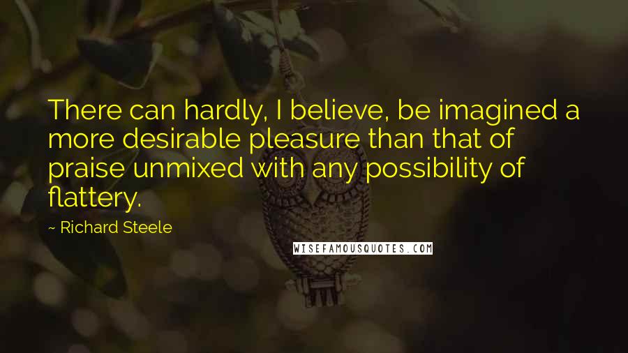 Richard Steele Quotes: There can hardly, I believe, be imagined a more desirable pleasure than that of praise unmixed with any possibility of flattery.