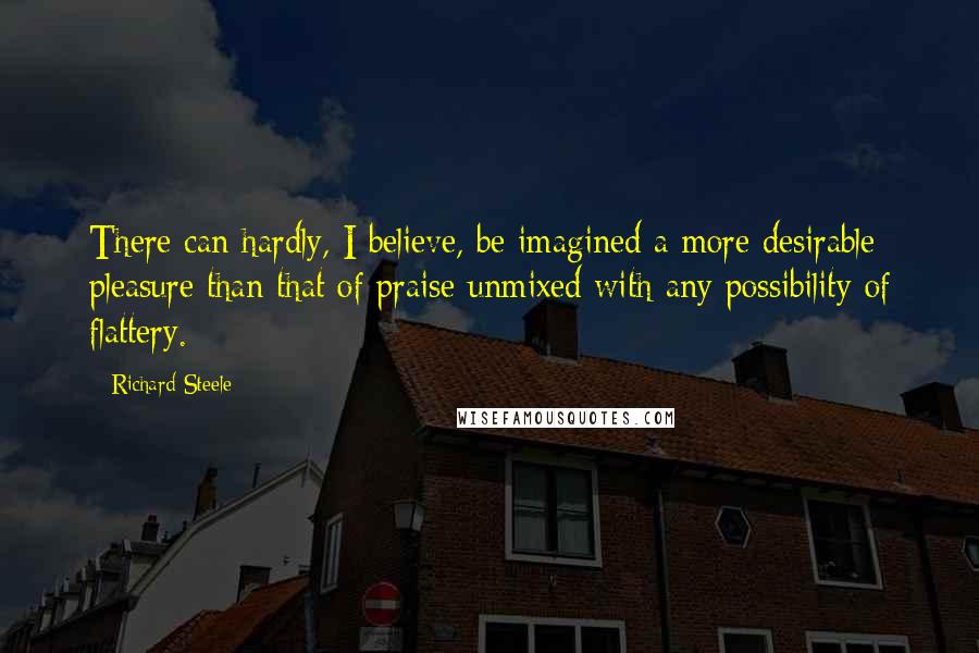 Richard Steele Quotes: There can hardly, I believe, be imagined a more desirable pleasure than that of praise unmixed with any possibility of flattery.