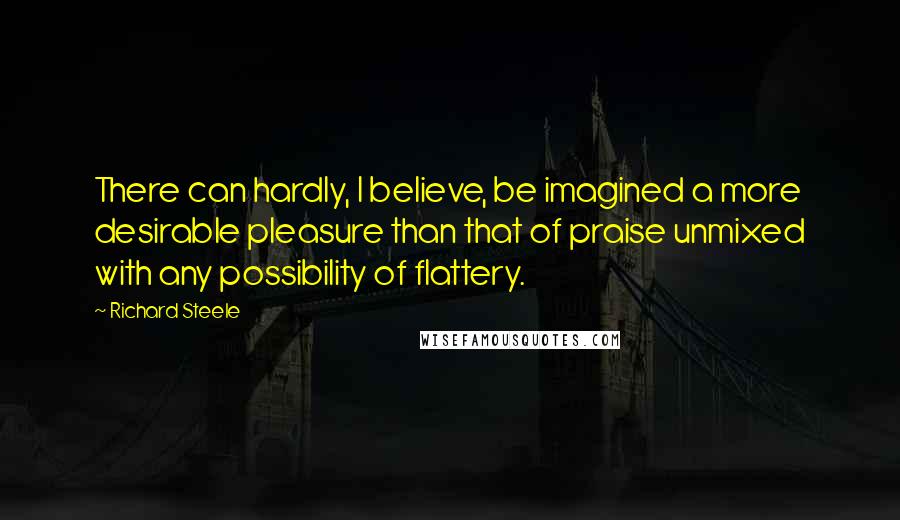 Richard Steele Quotes: There can hardly, I believe, be imagined a more desirable pleasure than that of praise unmixed with any possibility of flattery.