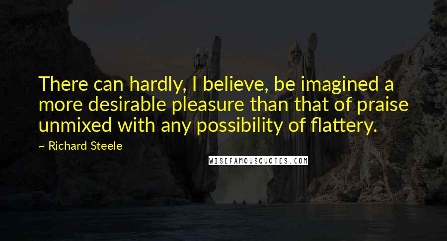 Richard Steele Quotes: There can hardly, I believe, be imagined a more desirable pleasure than that of praise unmixed with any possibility of flattery.