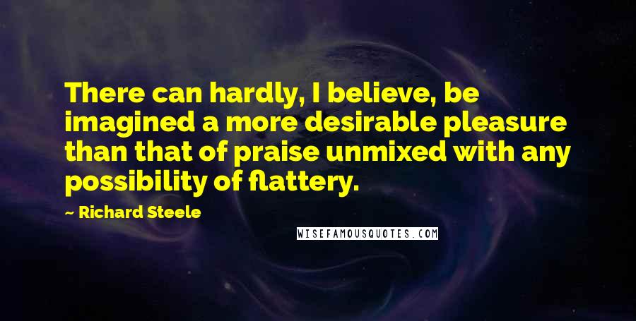 Richard Steele Quotes: There can hardly, I believe, be imagined a more desirable pleasure than that of praise unmixed with any possibility of flattery.