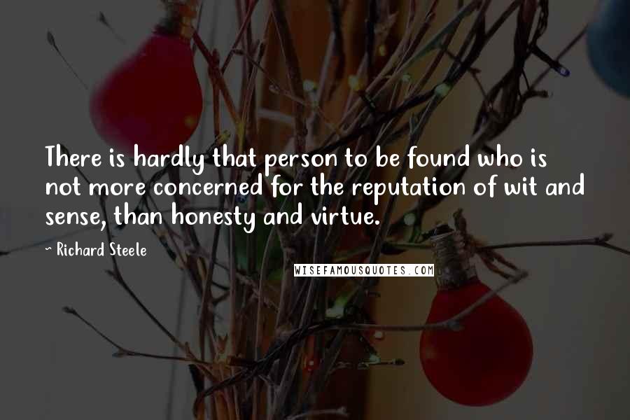 Richard Steele Quotes: There is hardly that person to be found who is not more concerned for the reputation of wit and sense, than honesty and virtue.