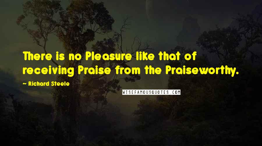 Richard Steele Quotes: There is no Pleasure like that of receiving Praise from the Praiseworthy.