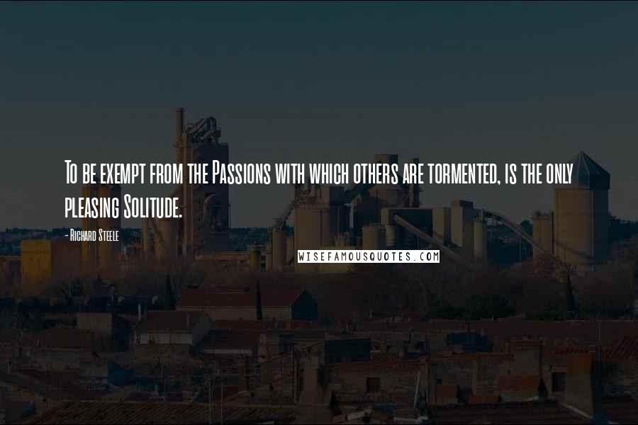 Richard Steele Quotes: To be exempt from the Passions with which others are tormented, is the only pleasing Solitude.