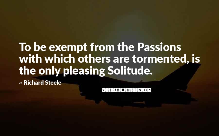 Richard Steele Quotes: To be exempt from the Passions with which others are tormented, is the only pleasing Solitude.