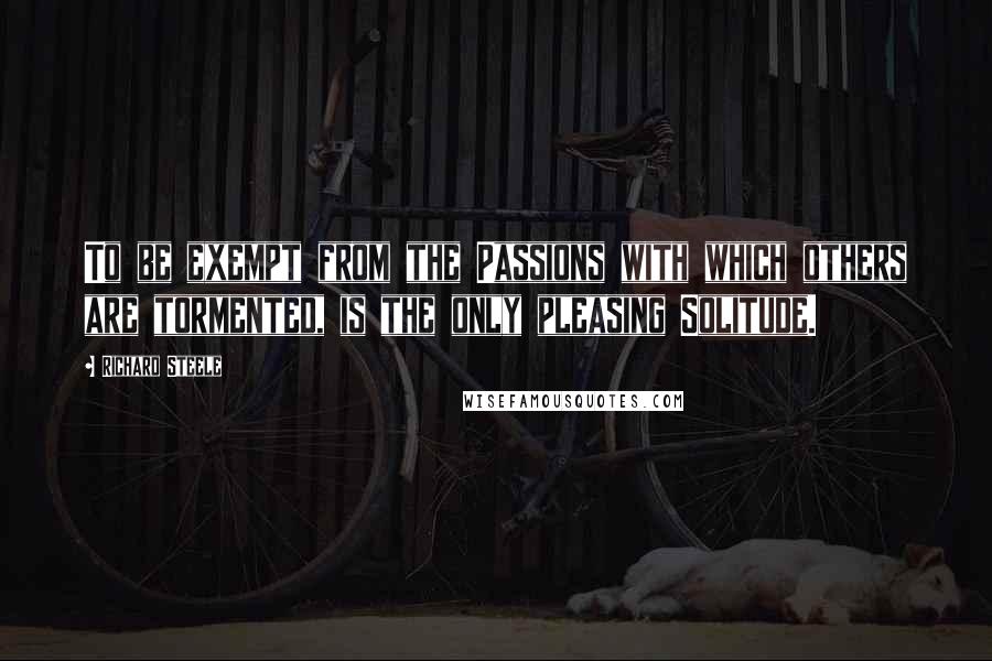 Richard Steele Quotes: To be exempt from the Passions with which others are tormented, is the only pleasing Solitude.