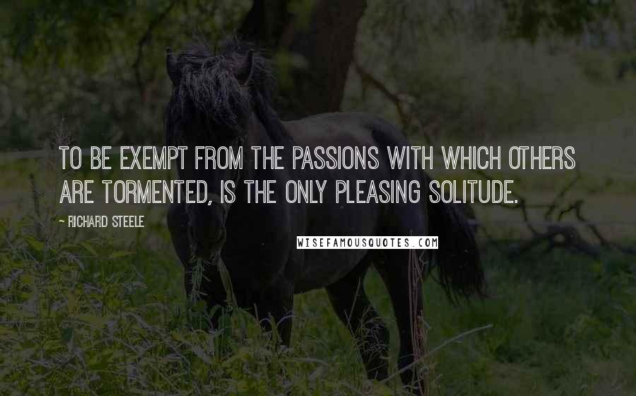 Richard Steele Quotes: To be exempt from the Passions with which others are tormented, is the only pleasing Solitude.