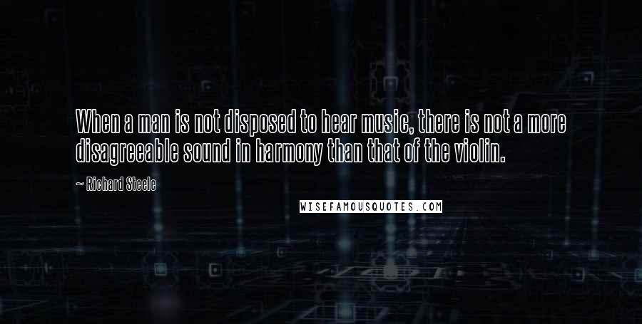 Richard Steele Quotes: When a man is not disposed to hear music, there is not a more disagreeable sound in harmony than that of the violin.