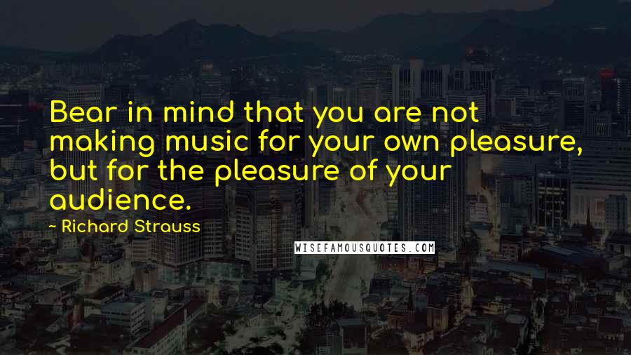 Richard Strauss Quotes: Bear in mind that you are not making music for your own pleasure, but for the pleasure of your audience.