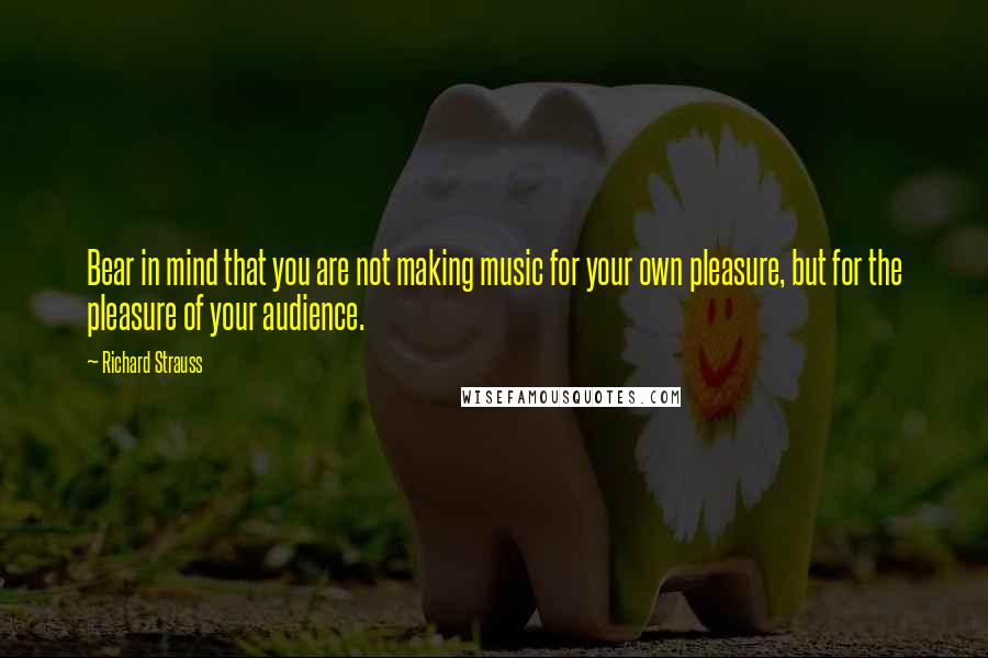 Richard Strauss Quotes: Bear in mind that you are not making music for your own pleasure, but for the pleasure of your audience.