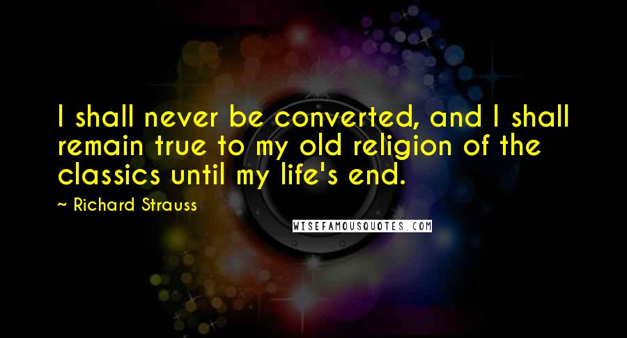 Richard Strauss Quotes: I shall never be converted, and I shall remain true to my old religion of the classics until my life's end.