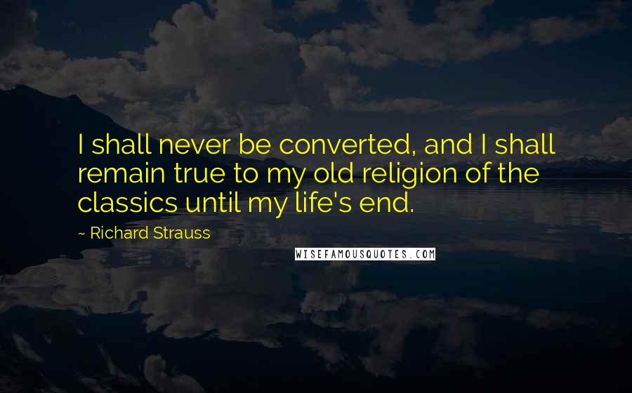 Richard Strauss Quotes: I shall never be converted, and I shall remain true to my old religion of the classics until my life's end.