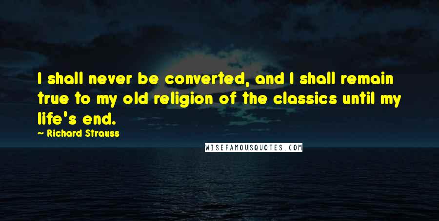 Richard Strauss Quotes: I shall never be converted, and I shall remain true to my old religion of the classics until my life's end.