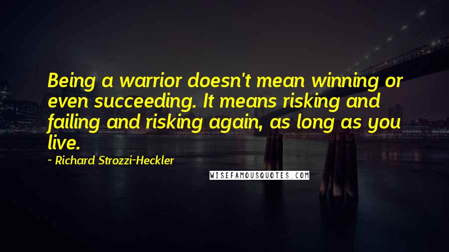 Richard Strozzi-Heckler Quotes: Being a warrior doesn't mean winning or even succeeding. It means risking and failing and risking again, as long as you live.