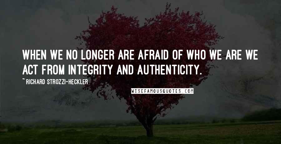 Richard Strozzi-Heckler Quotes: When we no longer are afraid of who we are we act from integrity and authenticity.