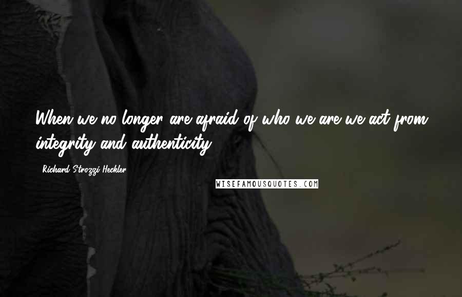 Richard Strozzi-Heckler Quotes: When we no longer are afraid of who we are we act from integrity and authenticity.