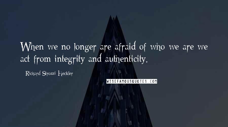 Richard Strozzi-Heckler Quotes: When we no longer are afraid of who we are we act from integrity and authenticity.