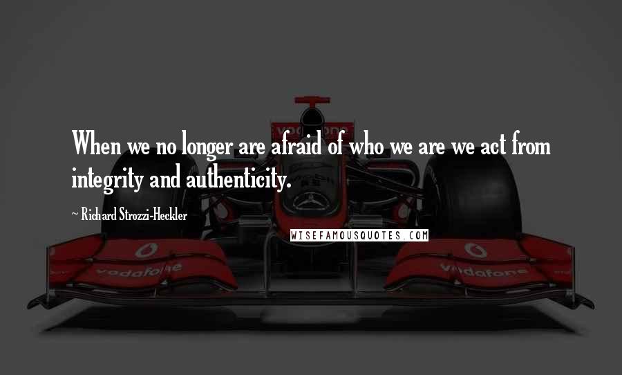 Richard Strozzi-Heckler Quotes: When we no longer are afraid of who we are we act from integrity and authenticity.