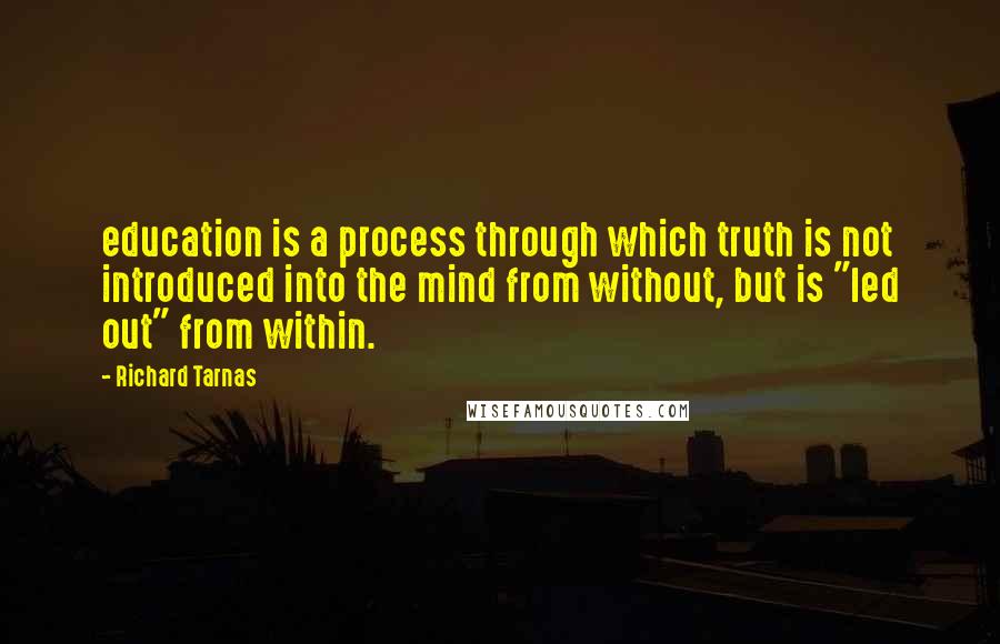 Richard Tarnas Quotes: education is a process through which truth is not introduced into the mind from without, but is "led out" from within.