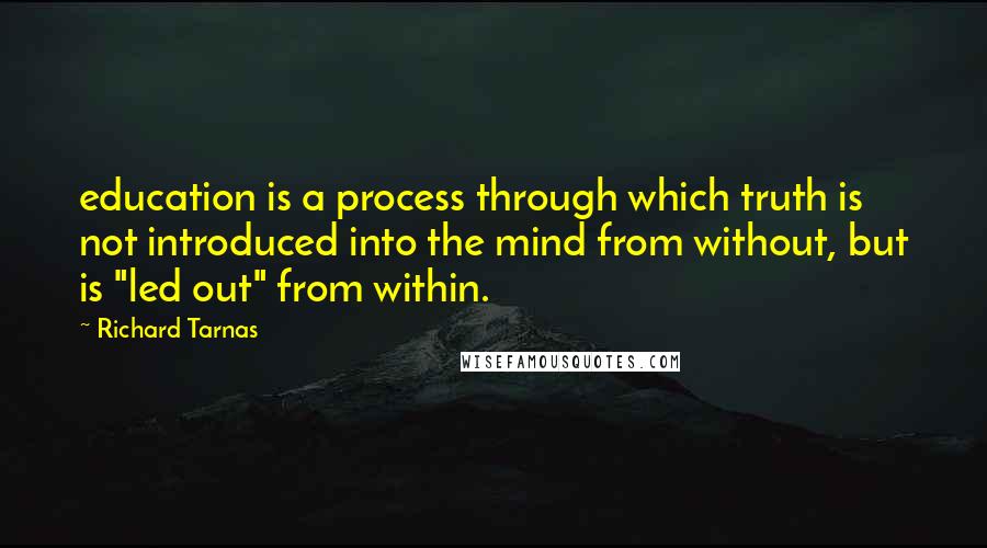 Richard Tarnas Quotes: education is a process through which truth is not introduced into the mind from without, but is "led out" from within.