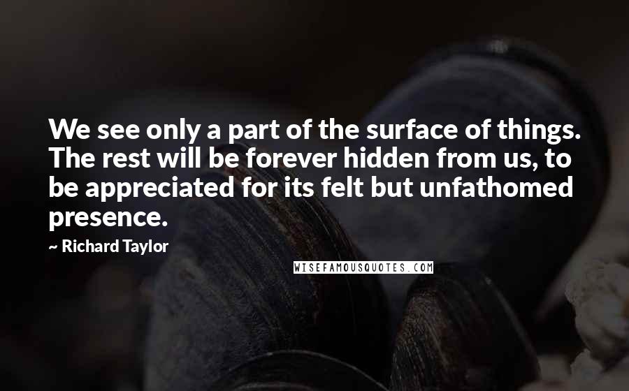 Richard Taylor Quotes: We see only a part of the surface of things. The rest will be forever hidden from us, to be appreciated for its felt but unfathomed presence.