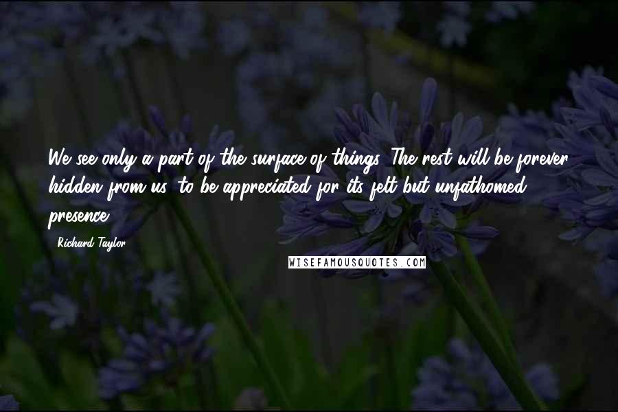 Richard Taylor Quotes: We see only a part of the surface of things. The rest will be forever hidden from us, to be appreciated for its felt but unfathomed presence.