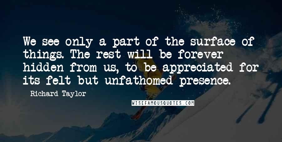 Richard Taylor Quotes: We see only a part of the surface of things. The rest will be forever hidden from us, to be appreciated for its felt but unfathomed presence.