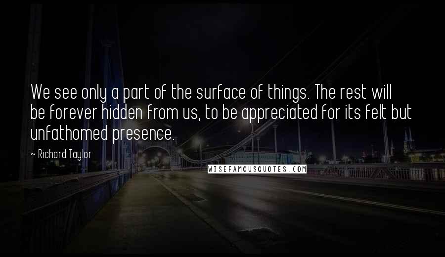 Richard Taylor Quotes: We see only a part of the surface of things. The rest will be forever hidden from us, to be appreciated for its felt but unfathomed presence.