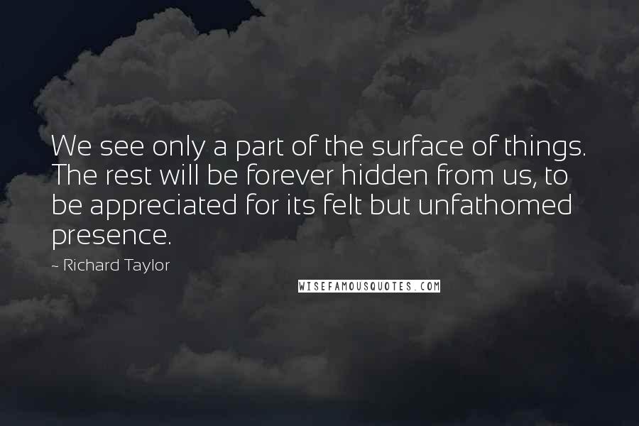 Richard Taylor Quotes: We see only a part of the surface of things. The rest will be forever hidden from us, to be appreciated for its felt but unfathomed presence.