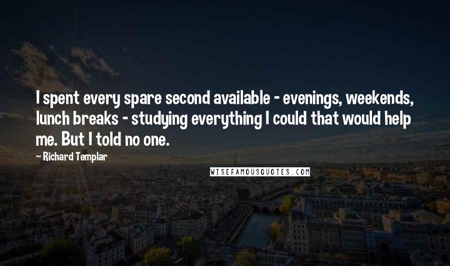 Richard Templar Quotes: I spent every spare second available - evenings, weekends, lunch breaks - studying everything I could that would help me. But I told no one.