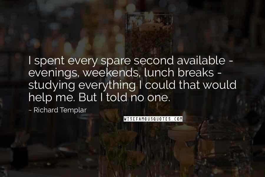 Richard Templar Quotes: I spent every spare second available - evenings, weekends, lunch breaks - studying everything I could that would help me. But I told no one.