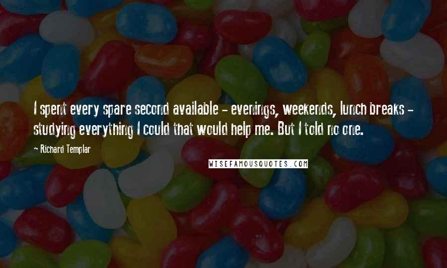 Richard Templar Quotes: I spent every spare second available - evenings, weekends, lunch breaks - studying everything I could that would help me. But I told no one.