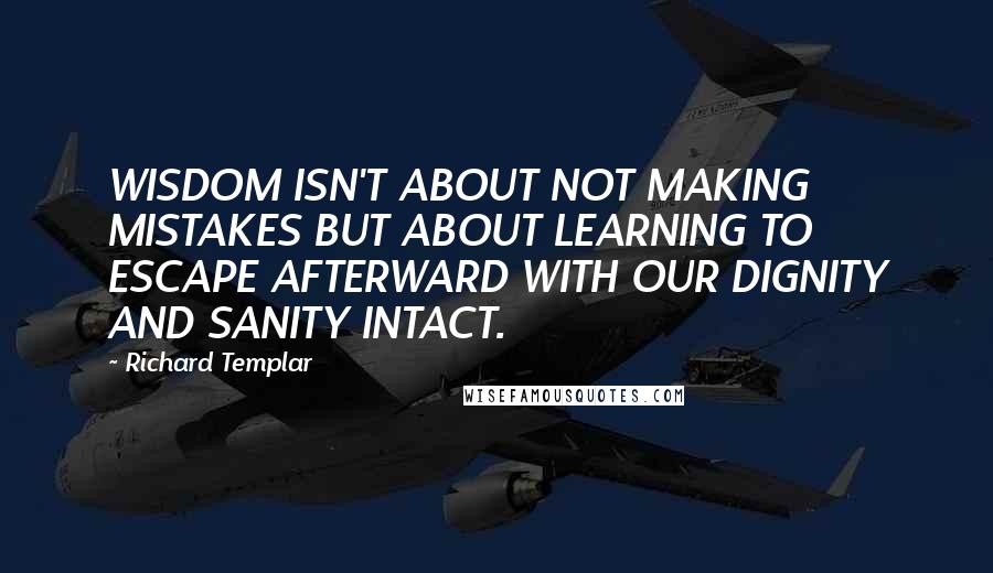 Richard Templar Quotes: WISDOM ISN'T ABOUT NOT MAKING MISTAKES BUT ABOUT LEARNING TO ESCAPE AFTERWARD WITH OUR DIGNITY AND SANITY INTACT.
