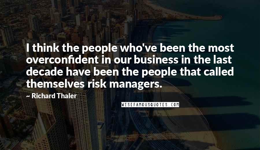 Richard Thaler Quotes: I think the people who've been the most overconfident in our business in the last decade have been the people that called themselves risk managers.
