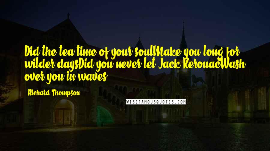 Richard Thompson Quotes: Did the tea-time of your soulMake you long for wilder daysDid you never let Jack KerouacWash over you in waves?