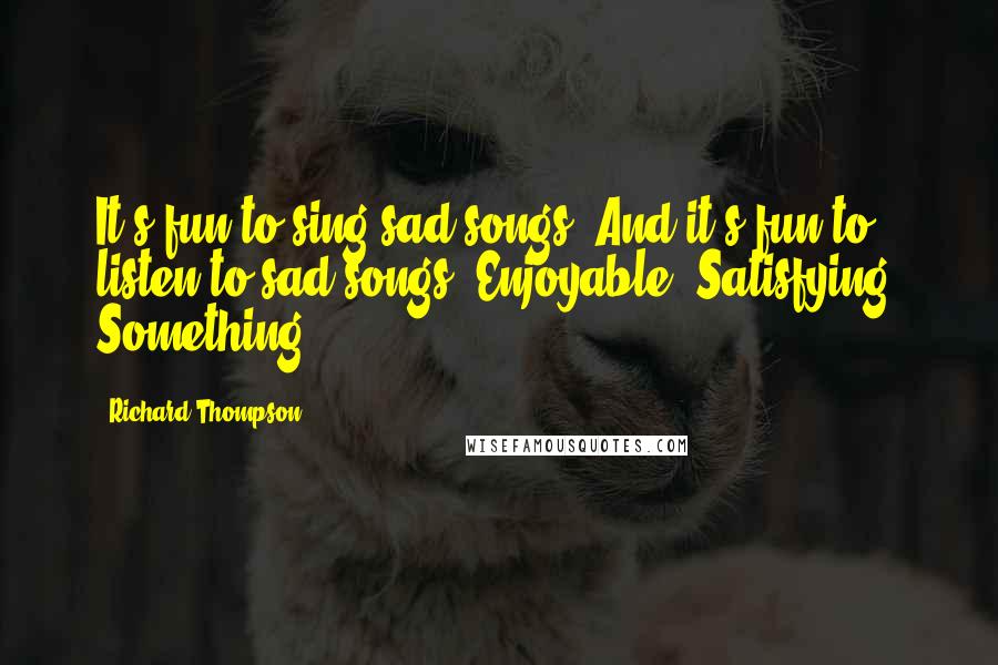 Richard Thompson Quotes: It's fun to sing sad songs. And it's fun to listen to sad songs. Enjoyable. Satisfying. Something.