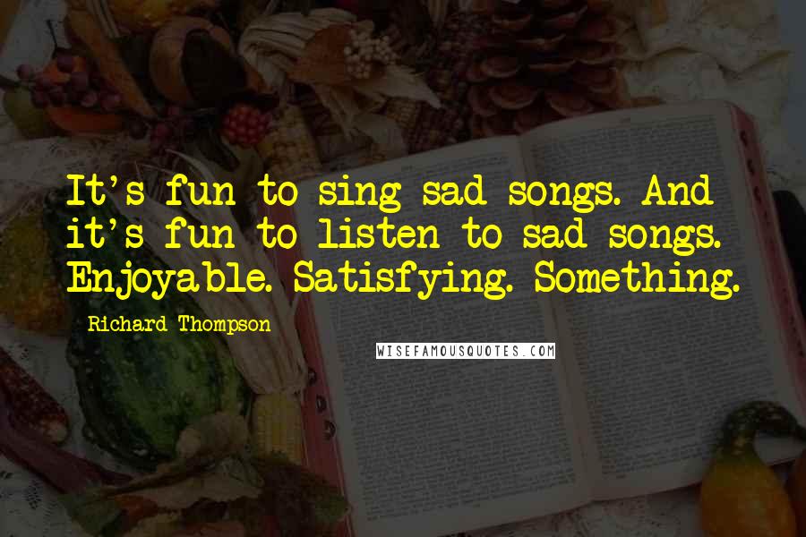 Richard Thompson Quotes: It's fun to sing sad songs. And it's fun to listen to sad songs. Enjoyable. Satisfying. Something.