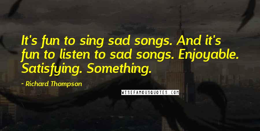 Richard Thompson Quotes: It's fun to sing sad songs. And it's fun to listen to sad songs. Enjoyable. Satisfying. Something.