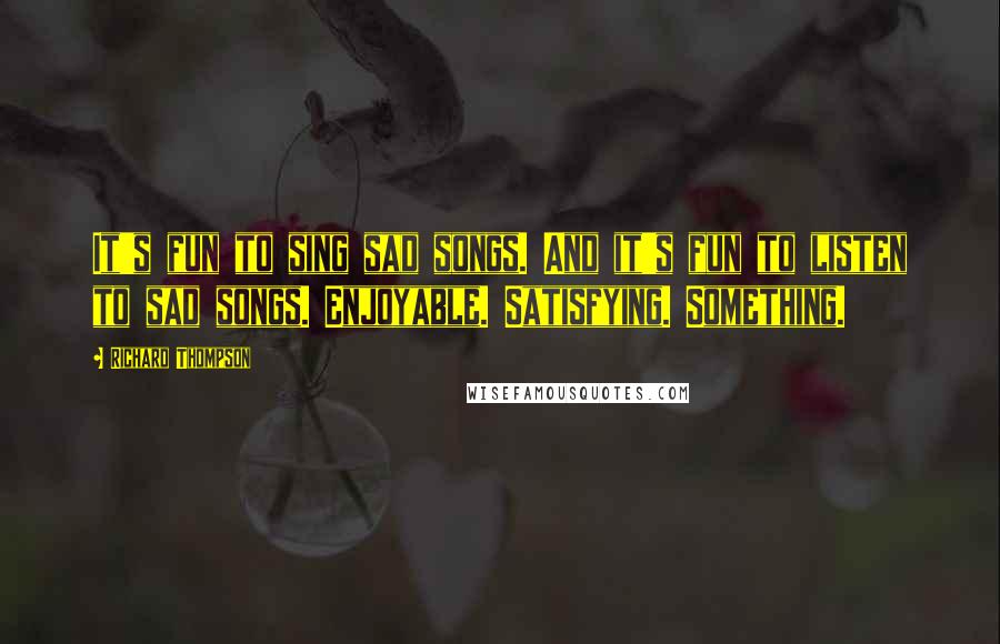 Richard Thompson Quotes: It's fun to sing sad songs. And it's fun to listen to sad songs. Enjoyable. Satisfying. Something.