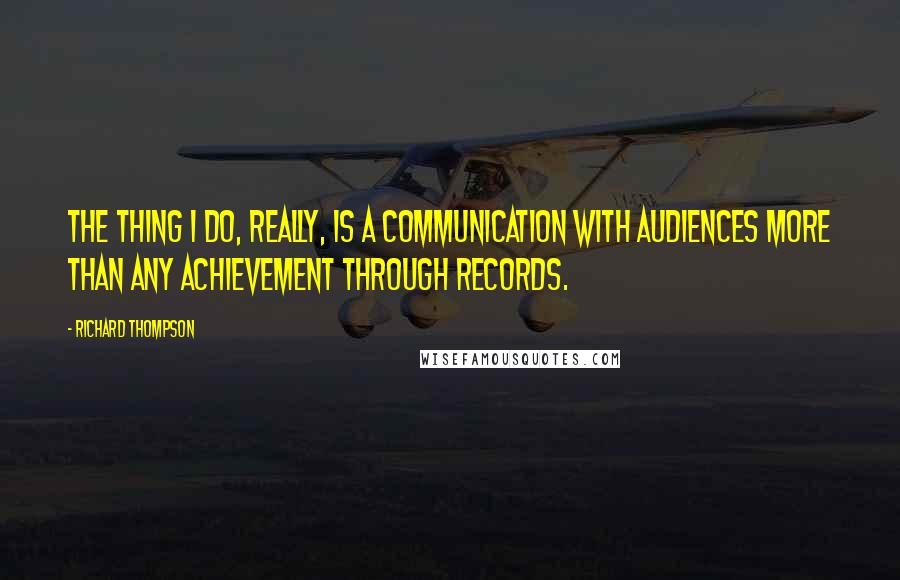 Richard Thompson Quotes: The thing I do, really, is a communication with audiences more than any achievement through records.