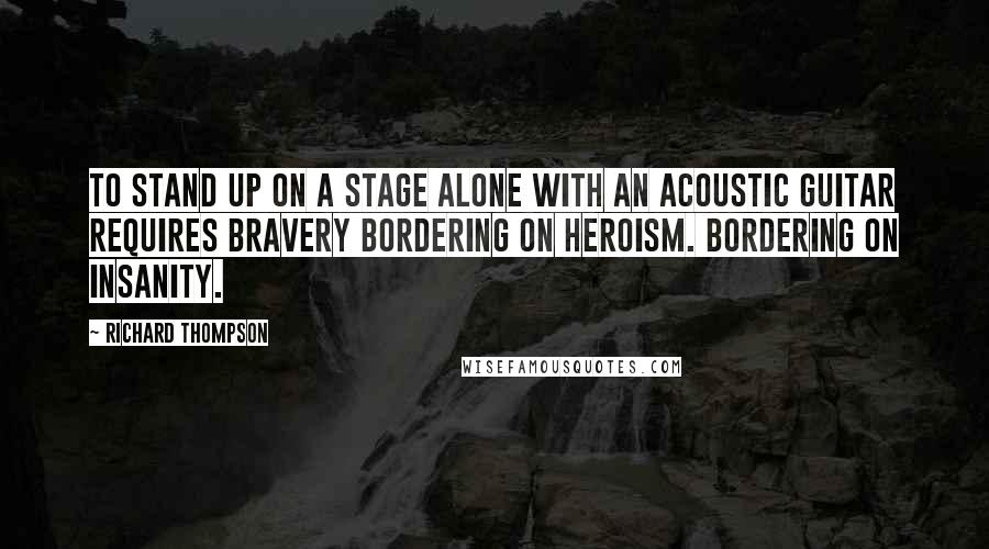 Richard Thompson Quotes: To stand up on a stage alone with an acoustic guitar requires bravery bordering on heroism. Bordering on insanity.