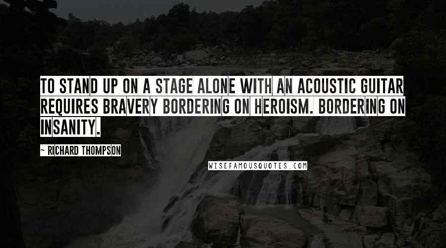 Richard Thompson Quotes: To stand up on a stage alone with an acoustic guitar requires bravery bordering on heroism. Bordering on insanity.