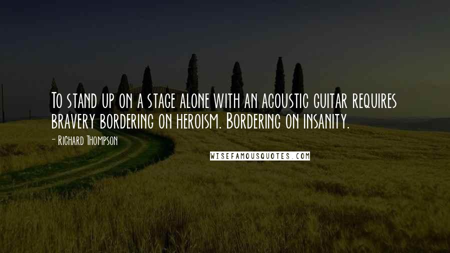 Richard Thompson Quotes: To stand up on a stage alone with an acoustic guitar requires bravery bordering on heroism. Bordering on insanity.