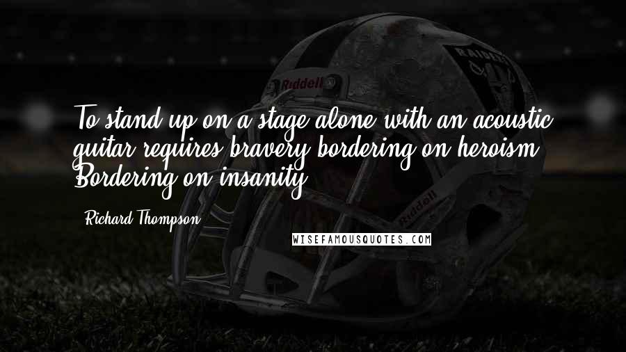 Richard Thompson Quotes: To stand up on a stage alone with an acoustic guitar requires bravery bordering on heroism. Bordering on insanity.