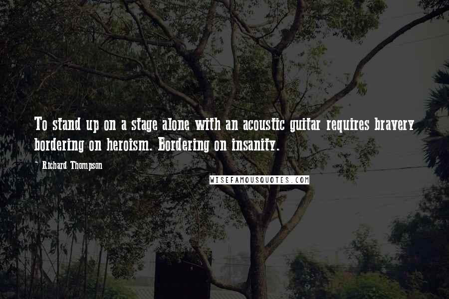 Richard Thompson Quotes: To stand up on a stage alone with an acoustic guitar requires bravery bordering on heroism. Bordering on insanity.